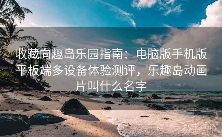 收藏向趣岛乐园指南:电脑版手机版平板端多设备体验测评,乐趣岛动画片叫什么名字 收藏向趣岛乐园指南:电脑版手机版平板端多设备体验测评,乐趣岛动画片叫什么名字