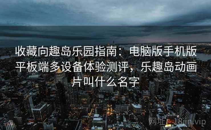 收藏向趣岛乐园指南:电脑版手机版平板端多设备体验测评,乐趣岛动画片叫什么名字 收藏向趣岛乐园指南:电脑版手机版平板端多设备体验测评,乐趣岛动画片叫什么名字