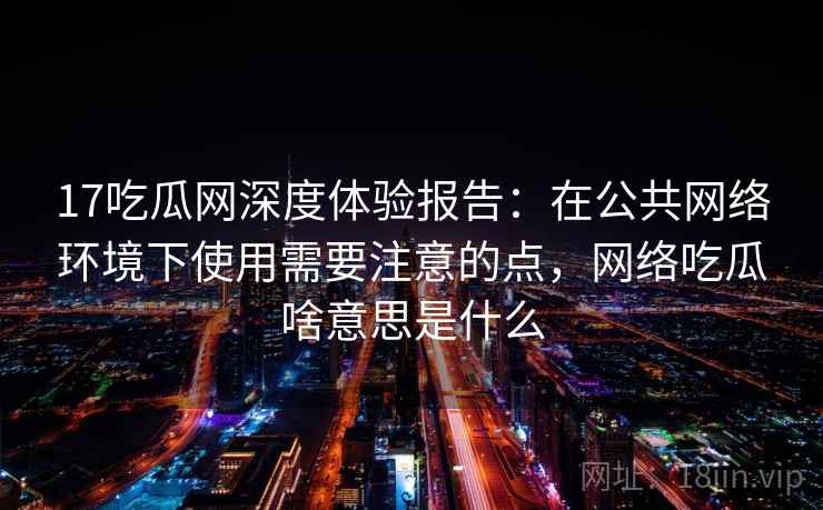 17吃瓜网深度体验报告:在公共网络环境下使用需要注意的点,网络吃瓜啥意思是什么 17吃瓜网深度体验报告:在公共网络环境下使用需要注意的点,网络吃瓜啥意思是什么