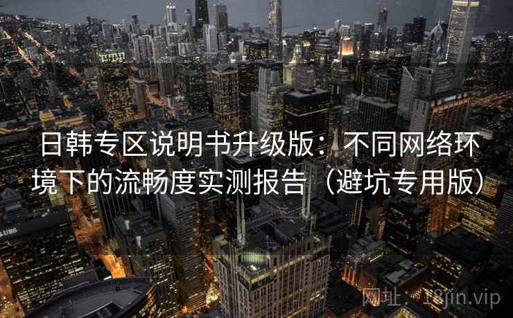 日韩专区说明书升级版：不同网络环境下的流畅度实测报告（避坑专用版）