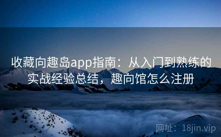 收藏向趣岛app指南:从入门到熟练的实战经验总结,趣向馆怎么注册 收藏向趣岛app指南:从入门到熟练的实战经验总结,趣向馆怎么注册