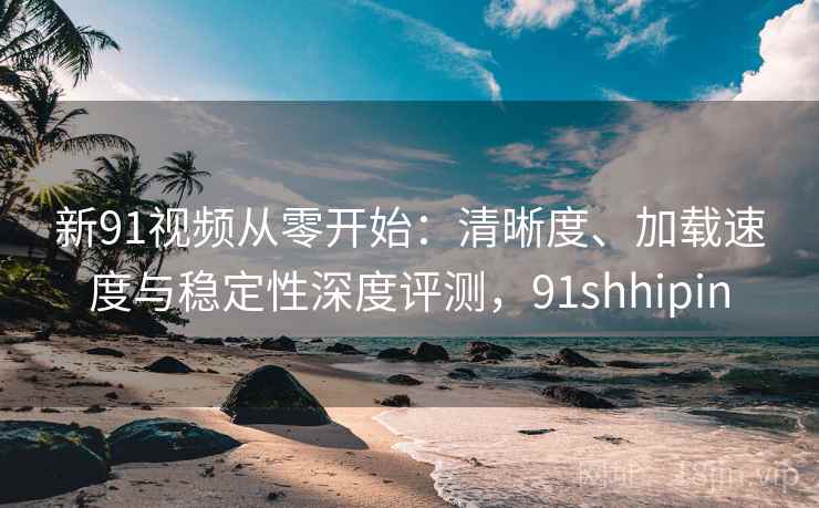 新91视频从零开始:清晰度、加载速度与稳定性深度评测,91shhipin 新91视频从零开始:清晰度、加载速度与稳定性深度评测,91shhipin