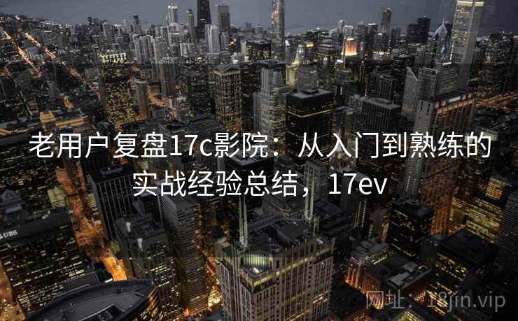 老用户复盘17c影院：从入门到熟练的实战经验总结，17ev