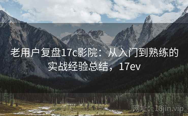 老用户复盘17c影院：从入门到熟练的实战经验总结，17ev