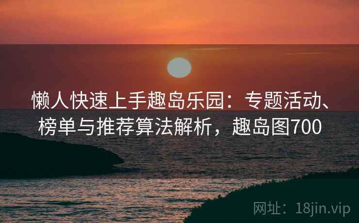 懒人快速上手趣岛乐园:专题活动、榜单与推荐算法解析,趣岛图700 懒人快速上手趣岛乐园:专题活动、榜单与推荐算法解析,趣岛图700