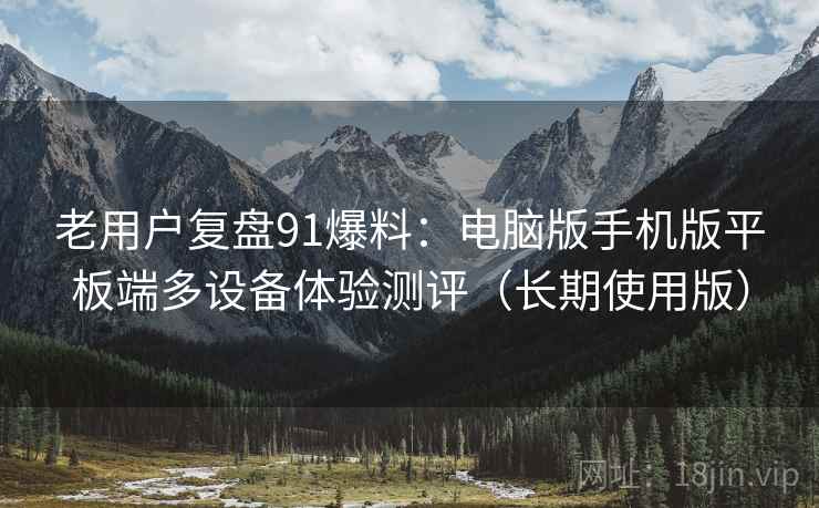 老用户复盘91爆料:电脑版手机版平板端多设备体验测评(长期使用版) 老用户复盘91爆料:电脑版手机版平板端多设备体验测评(长期使用版)