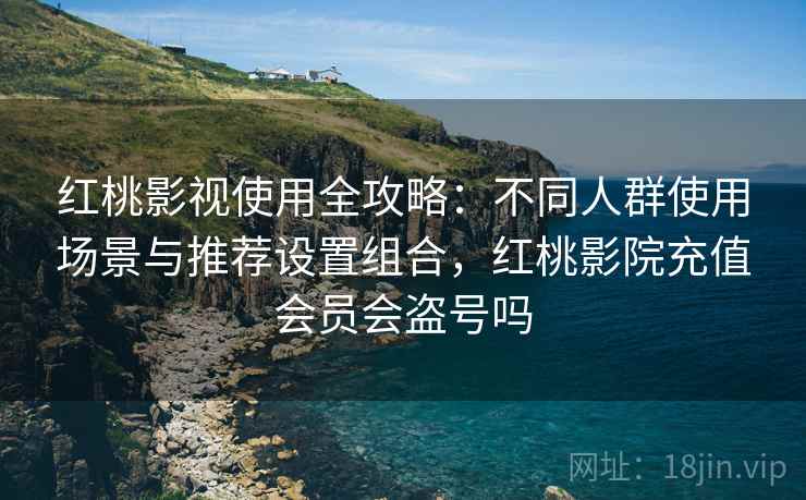 红桃影视使用全攻略：不同人群使用场景与推荐设置组合，红桃影院充值会员会盗号吗