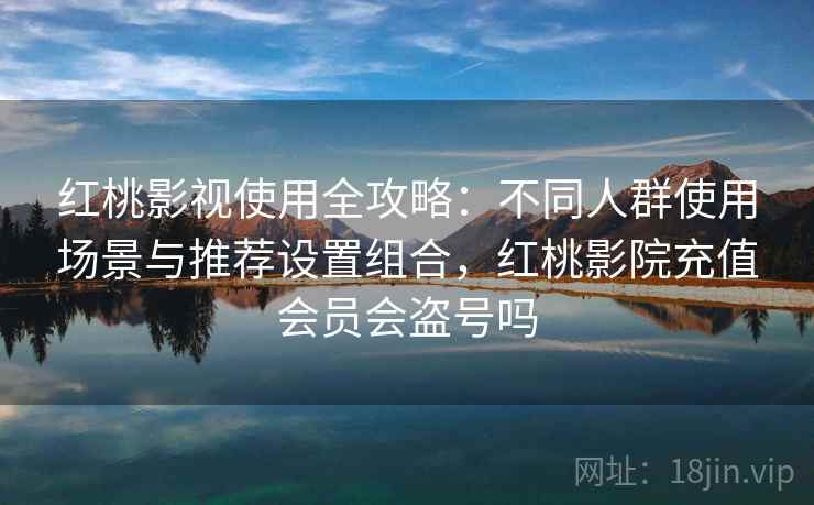 红桃影视使用全攻略：不同人群使用场景与推荐设置组合，红桃影院充值会员会盗号吗