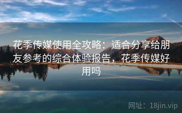 花季传媒使用全攻略：适合分享给朋友参考的综合体验报告，花季传媒好用吗