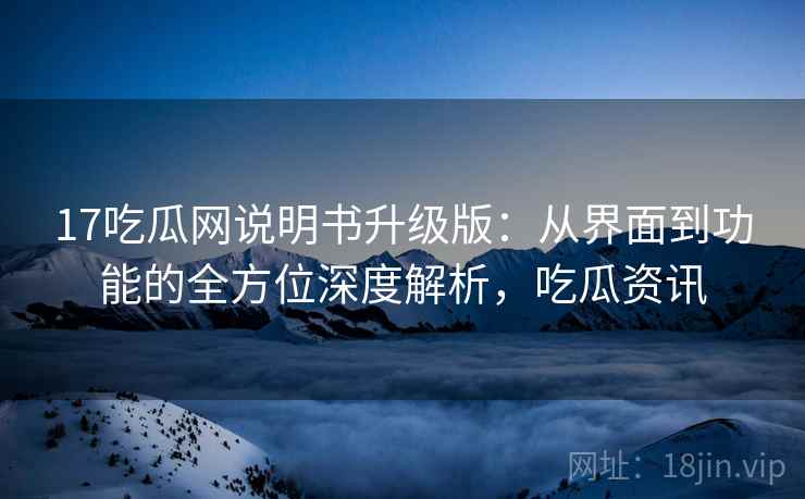 17吃瓜网说明书升级版：从界面到功能的全方位深度解析，吃瓜资讯