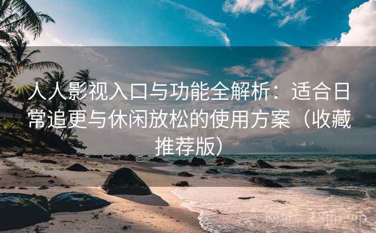 人人影视入口与功能全解析：适合日常追更与休闲放松的使用方案（收藏推荐版）