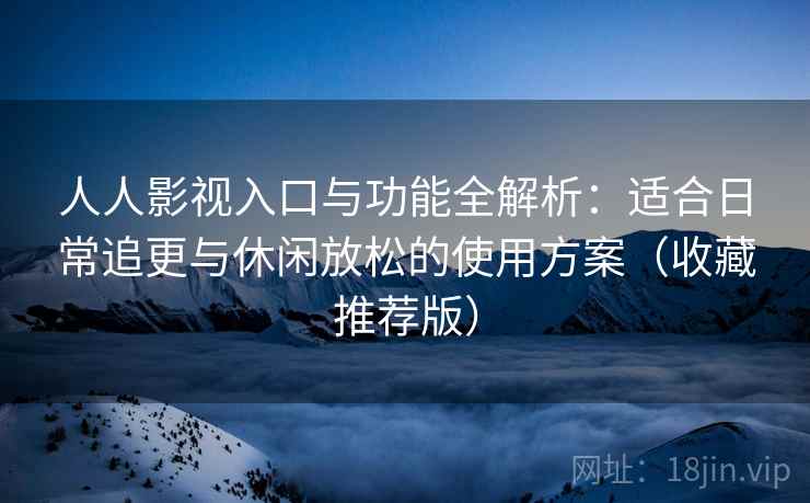 人人影视入口与功能全解析：适合日常追更与休闲放松的使用方案（收藏推荐版）