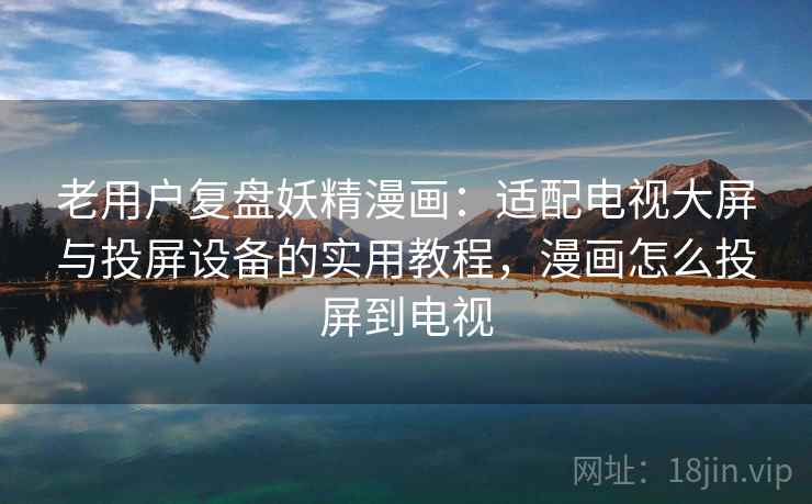 老用户复盘妖精漫画：适配电视大屏与投屏设备的实用教程，漫画怎么投屏到电视