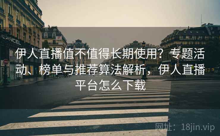 伊人直播值不值得长期使用？专题活动、榜单与推荐算法解析，伊人直播平台怎么下载