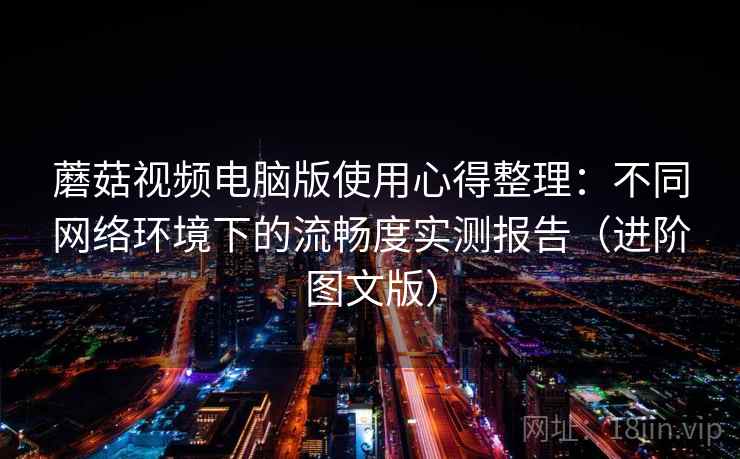 蘑菇视频电脑版使用心得整理：不同网络环境下的流畅度实测报告（进阶图文版）