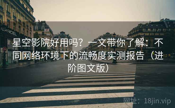 星空影院好用吗？一文带你了解：不同网络环境下的流畅度实测报告（进阶图文版）