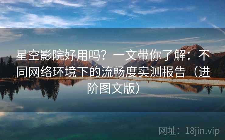 星空影院好用吗？一文带你了解：不同网络环境下的流畅度实测报告（进阶图文版）