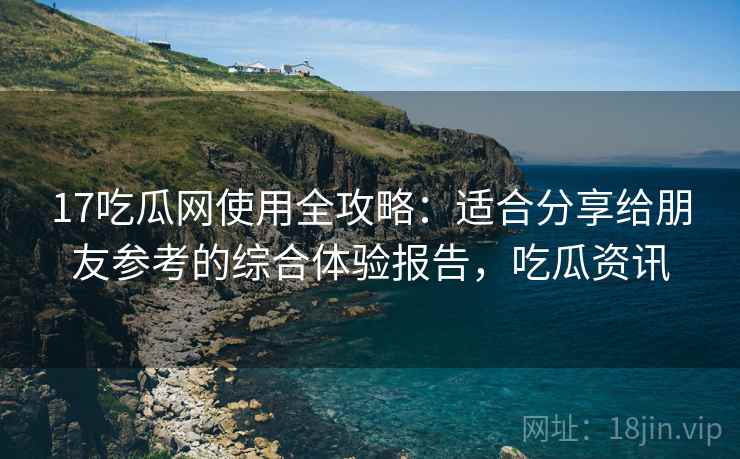 17吃瓜网使用全攻略：适合分享给朋友参考的综合体验报告，吃瓜资讯