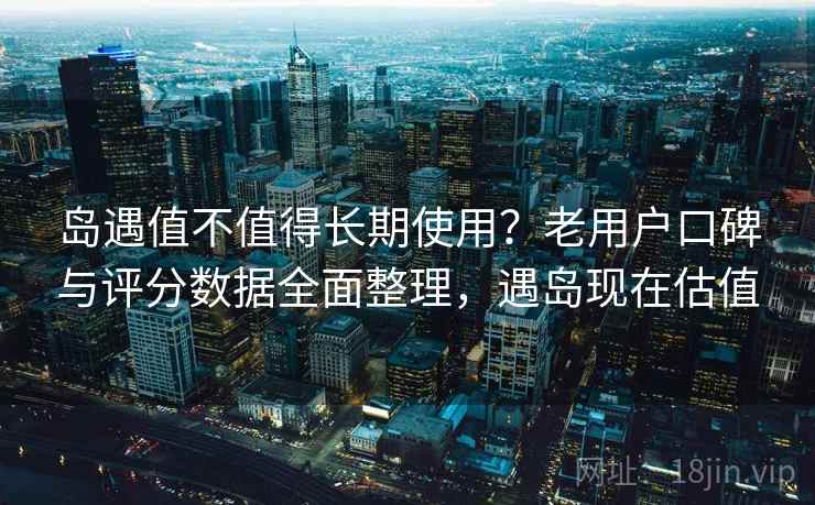 岛遇值不值得长期使用？老用户口碑与评分数据全面整理，遇岛现在估值