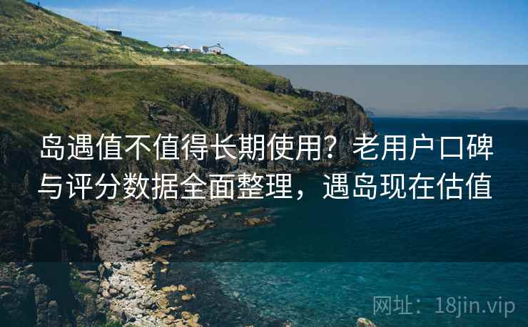 岛遇值不值得长期使用？老用户口碑与评分数据全面整理，遇岛现在估值